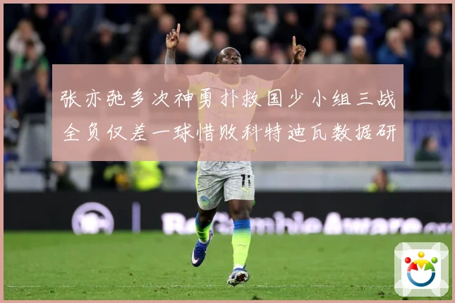 张亦弛多次神勇扑救国少小组三战全负仅差一球惜败科特迪瓦数据研判：最新赛事动态与深度分析