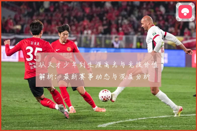 从天才少年到生涯高光与竞技价值解析：最新赛事动态与深度分析