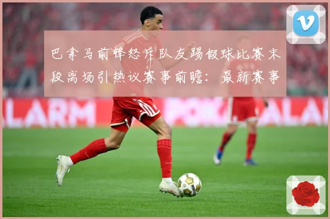 巴拿马前锋怒斥队友踢假球比赛末段离场引热议赛事前瞻：最新赛事动态与深度分析