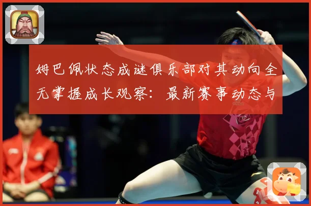 姆巴佩状态成谜俱乐部对其动向全无掌握成长观察：最新赛事动态与深度分析