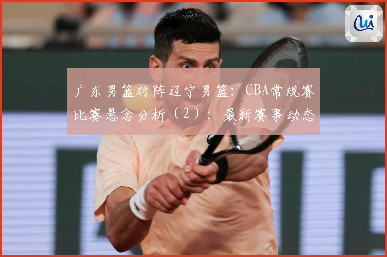 广东男篮对阵辽宁男篮：CBA常规赛比赛悬念分析（2）：最新赛事动态与深度分析