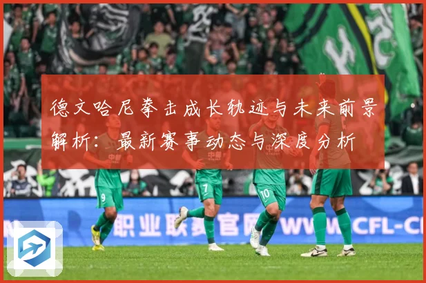 德文哈尼拳击成长轨迹与未来前景解析：最新赛事动态与深度分析