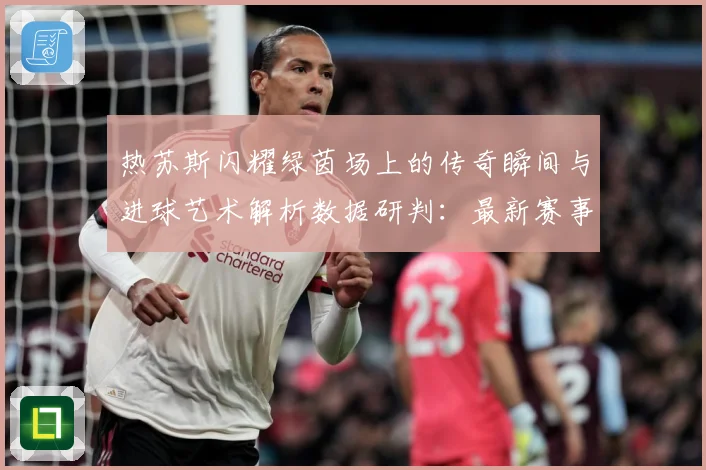 热苏斯闪耀绿茵场上的传奇瞬间与进球艺术解析数据研判：最新赛事动态与深度分析