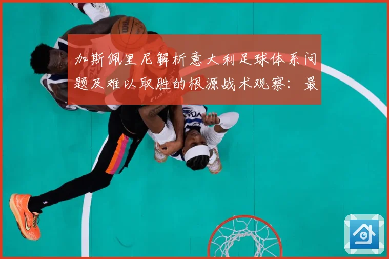 加斯佩里尼解析意大利足球体系问题及难以取胜的根源战术观察：最新赛事动态与深度分析