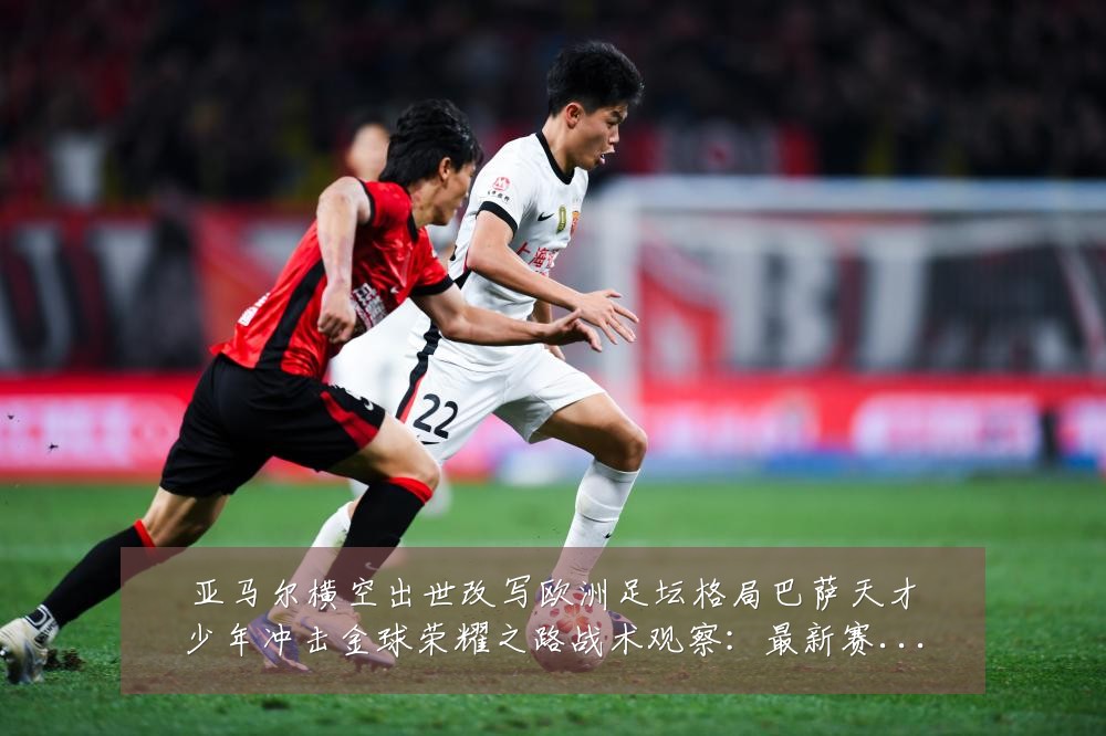 亚马尔横空出世改写欧洲足坛格局巴萨天才少年冲击金球荣耀之路战术观察:最新赛事动态与深度分析