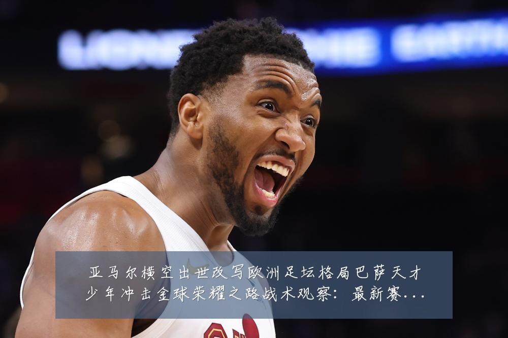 亚马尔横空出世改写欧洲足坛格局巴萨天才少年冲击金球荣耀之路战术观察:最新赛事动态与深度分析