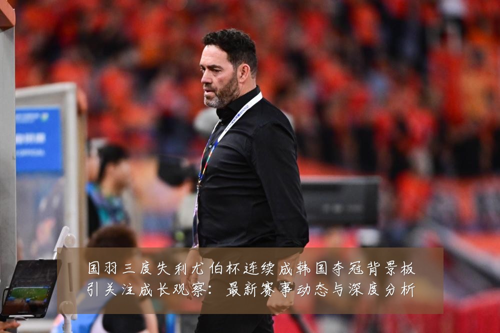 国羽三度失利尤伯杯连续成韩国夺冠背景板引关注成长观察:最新赛事动态与深度分析