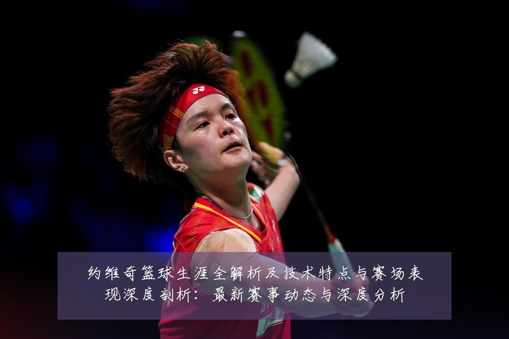 约维奇篮球生涯全解析及技术特点与赛场表现深度剖析:最新赛事动态与深度分析